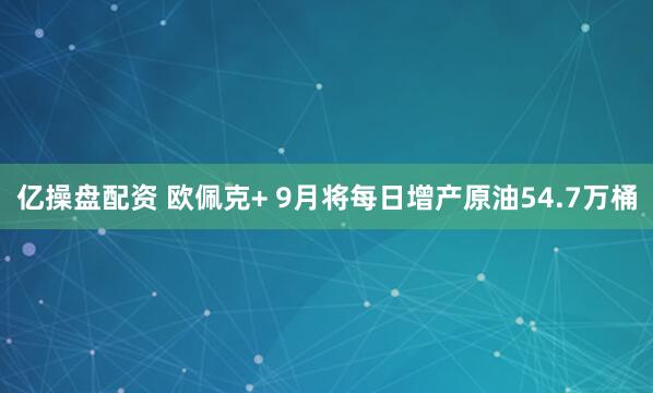 亿操盘配资 欧佩克+ 9月将每日增产原油54.7万桶