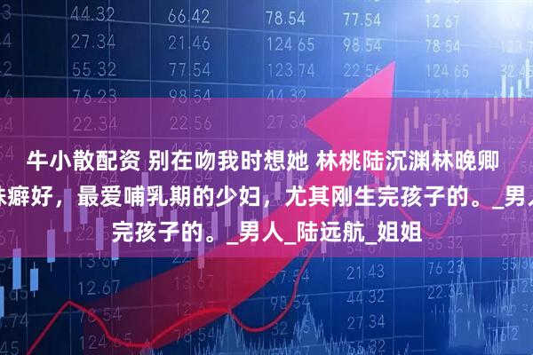 牛小散配资 别在吻我时想她 林桃陆沉渊林晚卿 陆氏总裁有特殊癖好，最爱哺乳期的少妇，尤其刚生完孩子的。_男人_陆远航_姐姐