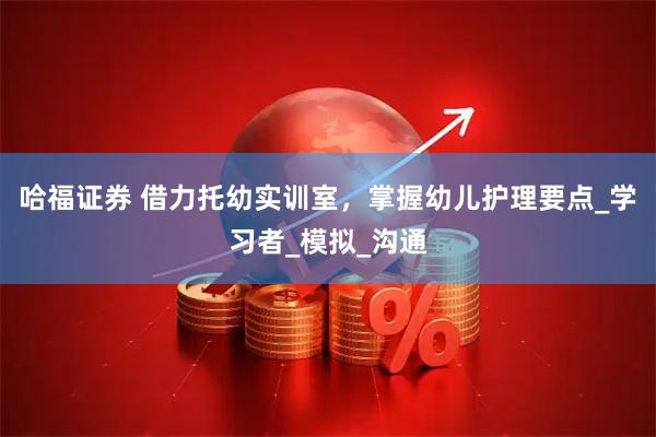 哈福证券 借力托幼实训室，掌握幼儿护理要点_学习者_模拟_沟通