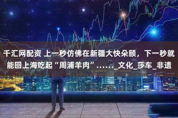 千汇网配资 上一秒仿佛在新疆大快朵颐，下一秒就能回上海吃起“周浦羊肉”……_文化_莎车_非遗