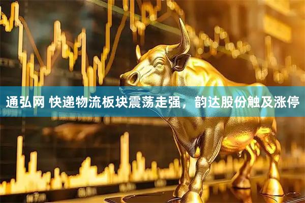 通弘网 快递物流板块震荡走强，韵达股份触及涨停