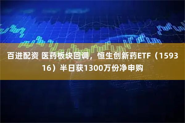 百进配资 医药板块回调，恒生创新药ETF（159316）半日获1300万份净申购