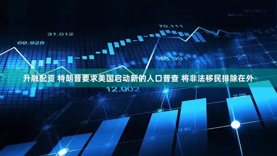 升融配资 特朗普要求美国启动新的人口普查 将非法移民排除在外