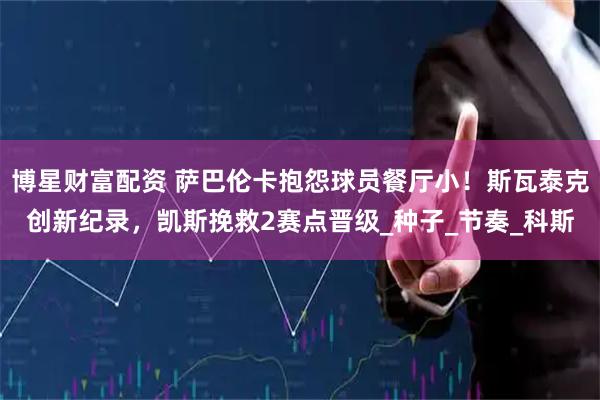 博星财富配资 萨巴伦卡抱怨球员餐厅小！斯瓦泰克创新纪录，凯斯挽救2赛点晋级_种子_节奏_科斯