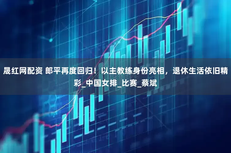 晟红网配资 郎平再度回归！以主教练身份亮相，退休生活依旧精彩_中国女排_比赛_蔡斌
