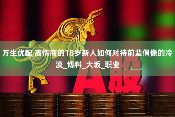 万生优配 高情商的18岁新人如何对待前辈偶像的冷漠_博科_大坂_职业