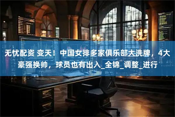 无忧配资 变天！中国女排多家俱乐部大洗牌，4大豪强换帅，球员也有出入_全锦_调整_进行