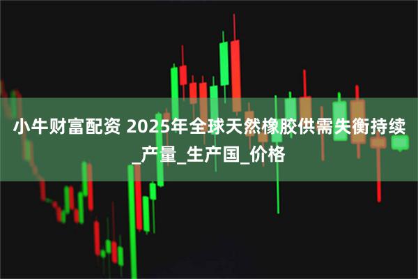 小牛财富配资 2025年全球天然橡胶供需失衡持续_产量_生产国_价格