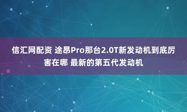 信汇网配资 途昂Pro那台2.0T新发动机到底厉害在哪 最新的第五代发动机