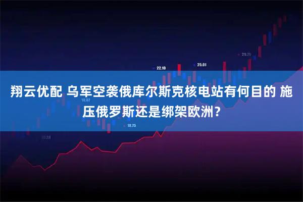 翔云优配 乌军空袭俄库尔斯克核电站有何目的 施压俄罗斯还是绑架欧洲？