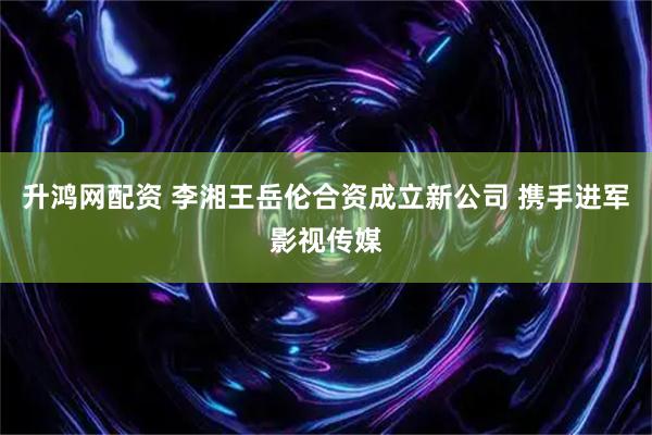 升鸿网配资 李湘王岳伦合资成立新公司 携手进军影视传媒