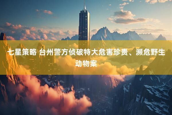 七星策略 台州警方侦破特大危害珍贵、濒危野生动物案