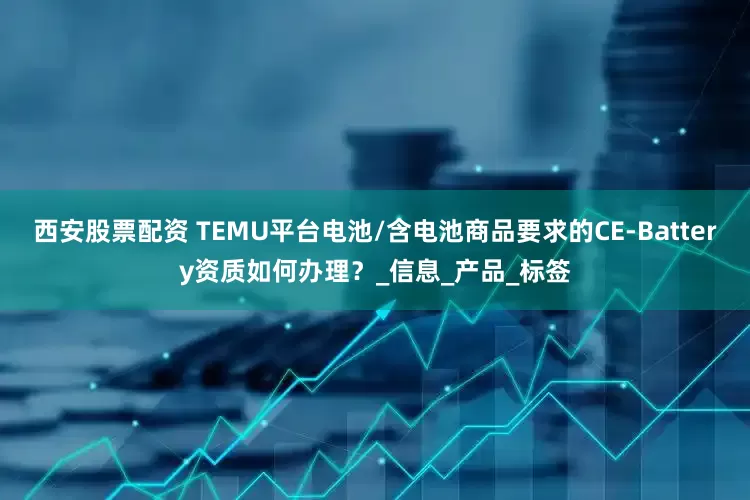 西安股票配资 TEMU平台电池/含电池商品要求的CE-Battery资质如何办理？_信息_产品_标签
