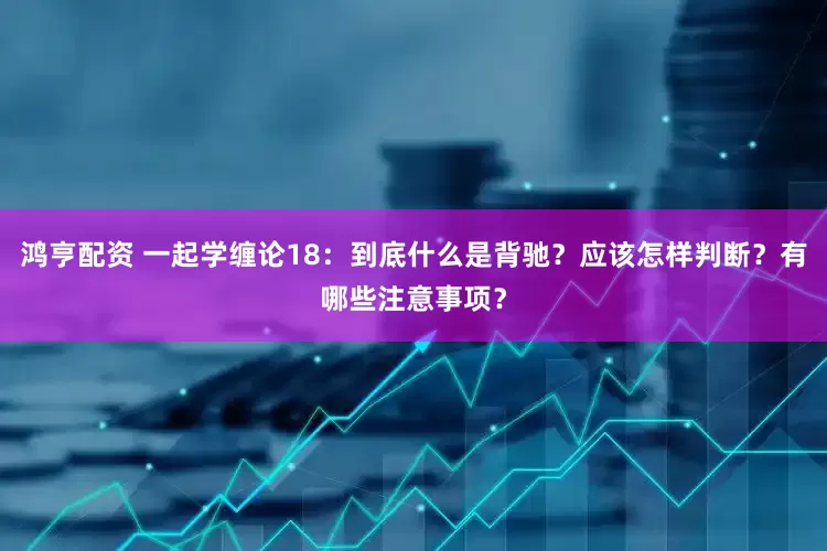 鸿亨配资 一起学缠论18：到底什么是背驰？应该怎样判断？有哪些注意事项？