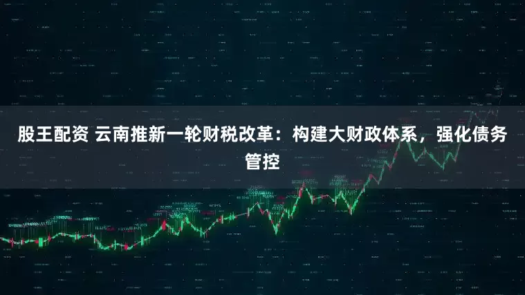 股王配资 云南推新一轮财税改革：构建大财政体系，强化债务管控