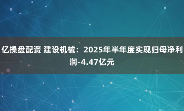 亿操盘配资 建设机械：2025年半年度实现归母净利润-4.47亿元