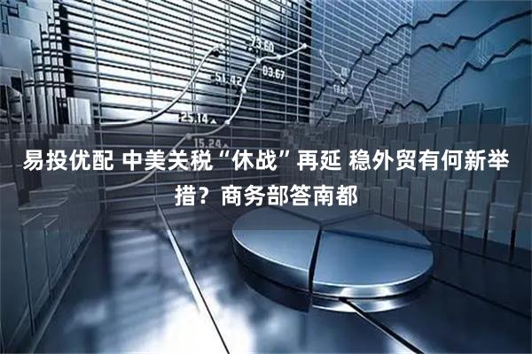 易投优配 中美关税“休战”再延 稳外贸有何新举措？商务部答南都