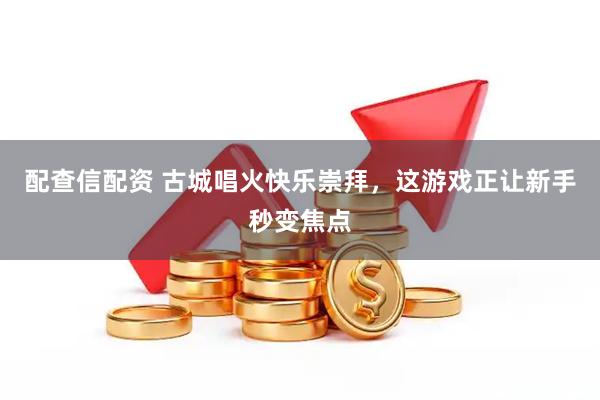 配查信配资 古城唱火快乐崇拜，这游戏正让新手秒变焦点