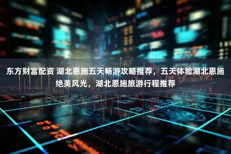 东方财富配资 湖北恩施五天畅游攻略推荐，五天体验湖北恩施绝美风光，湖北恩施旅游行程推荐