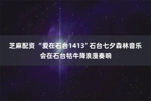 芝麻配资 “爱在石台1413”石台七夕森林音乐会在石台牯牛降浪漫奏响