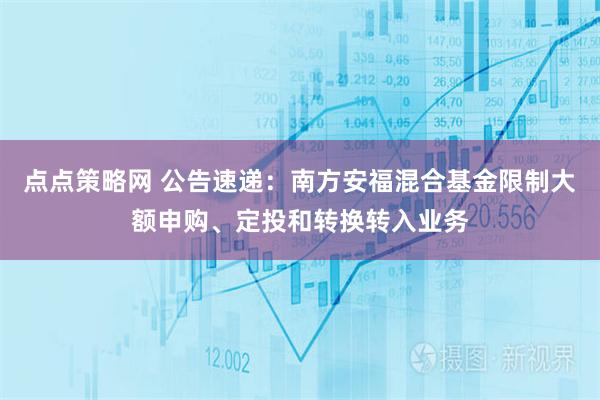 点点策略网 公告速递：南方安福混合基金限制大额申购、定投和转换转入业务