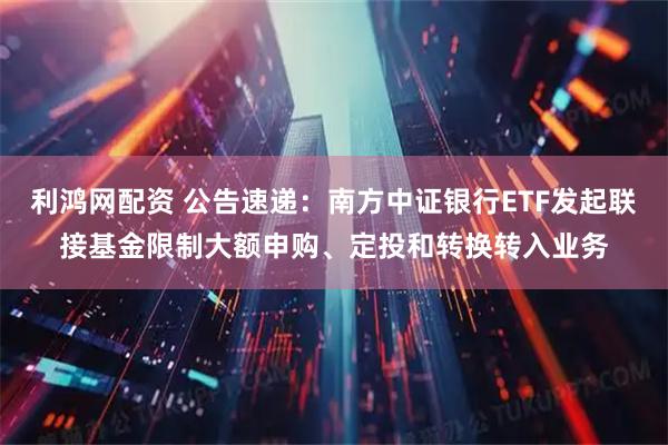 利鸿网配资 公告速递：南方中证银行ETF发起联接基金限制大额申购、定投和转换转入业务