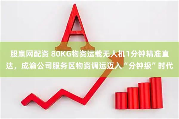 股赢网配资 80KG物资运载无人机1分钟精准直达，成渝公司服务区物资调运迈入“分钟级”时代