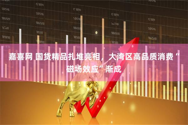 嘉喜网 国货精品扎堆亮相，大湾区高品质消费“磁场效应”渐成