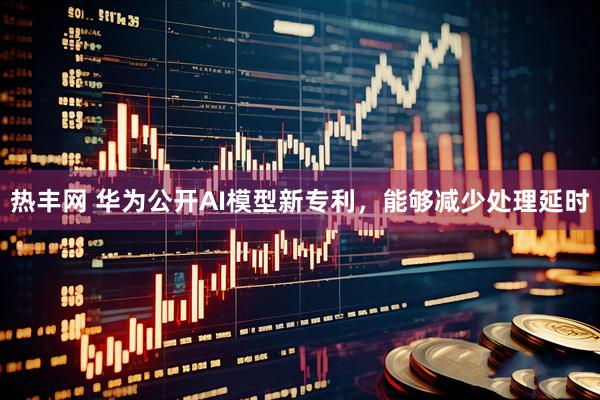 热丰网 华为公开AI模型新专利，能够减少处理延时