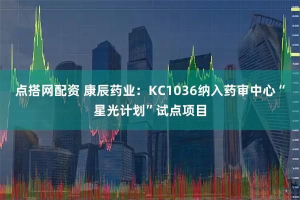 点搭网配资 康辰药业：KC1036纳入药审中心“星光计划”试点项目
