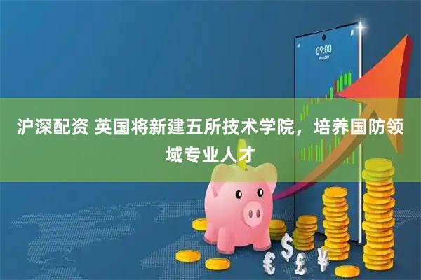 沪深配资 英国将新建五所技术学院，培养国防领域专业人才