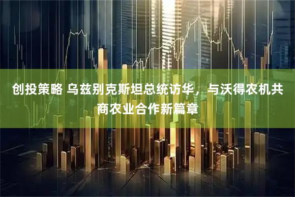 创投策略 乌兹别克斯坦总统访华，与沃得农机共商农业合作新篇章