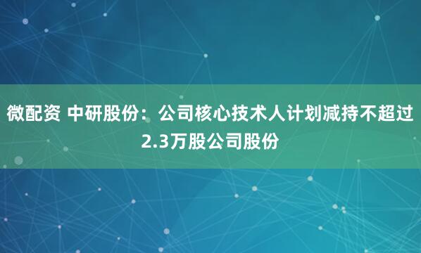 微配资 中研股份：公司核心技术人计划减持不超过2.3万股公司股份
