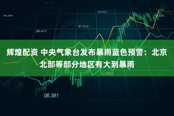 辉煌配资 中央气象台发布暴雨蓝色预警：北京北部等部分地区有大到暴雨