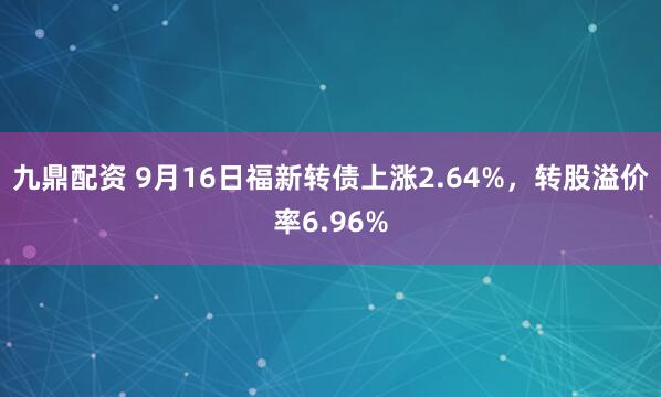 九鼎配资 9月16日福新转债上涨2.64%，转股溢价率6.96%