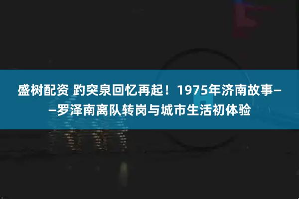 盛树配资 趵突泉回忆再起！1975年济南故事——罗泽南离队转岗与城市生活初体验